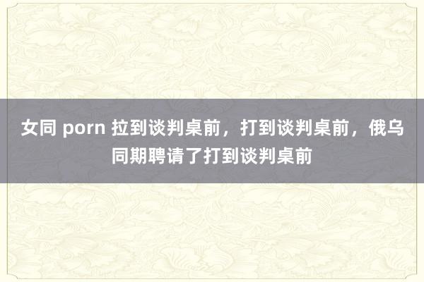女同 porn 拉到谈判桌前，打到谈判桌前，俄乌同期聘请了打到谈判桌前