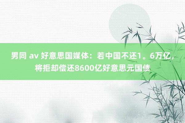 男同 av 好意思国媒体：若中国不还1。6万亿，将拒却偿还8600亿好意思元国债