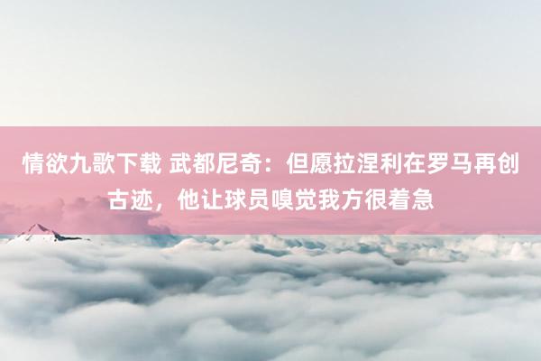 情欲九歌下载 武都尼奇：但愿拉涅利在罗马再创古迹，他让球员嗅觉我方很着急