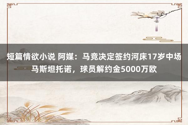 短篇情欲小说 阿媒：马竞决定签约河床17岁中场马斯坦托诺，球员解约金5000万欧