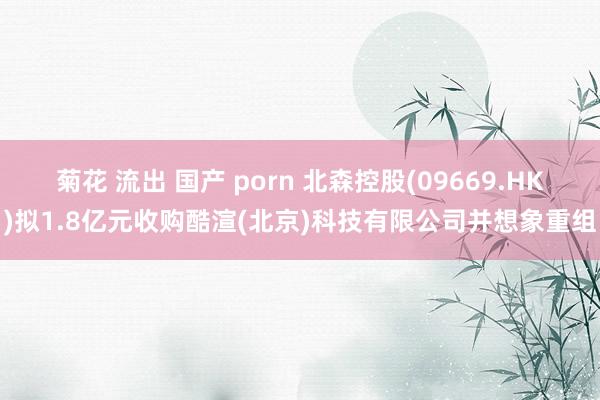 菊花 流出 国产 porn 北森控股(09669.HK)拟1.8亿元收购酷渲(北京)科技有限公司并想象重组