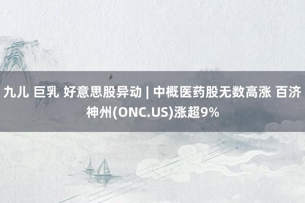 九儿 巨乳 好意思股异动 | 中概医药股无数高涨 百济神州(ONC.US)涨超9%