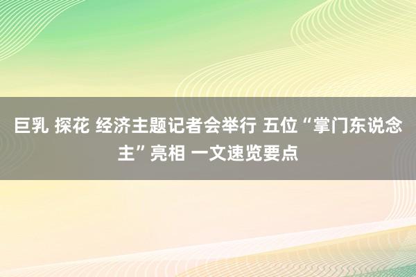 巨乳 探花 经济主题记者会举行 五位“掌门东说念主”亮相 一文速览要点