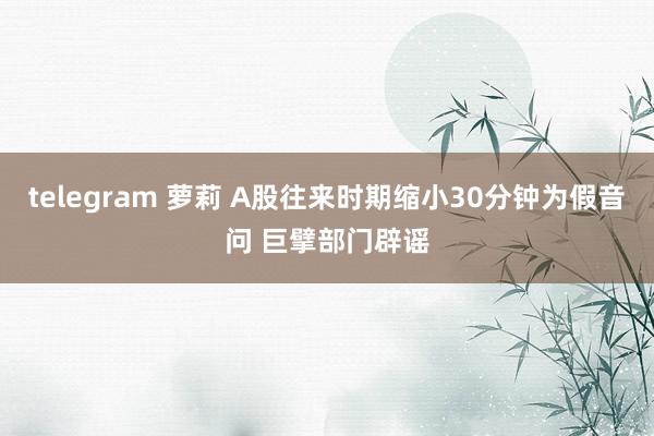 telegram 萝莉 A股往来时期缩小30分钟为假音问 巨擘部门辟谣