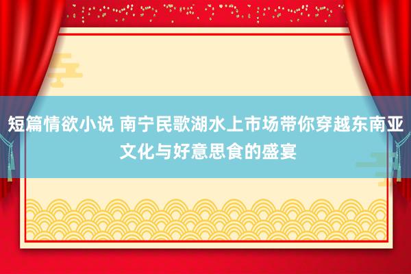 短篇情欲小说 南宁民歌湖水上市场带你穿越东南亚 文化与好意思食的盛宴