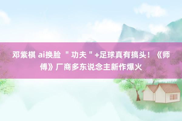 邓紫棋 ai换脸 ＂功夫＂+足球真有搞头！《师傅》厂商多东说念主新作爆火