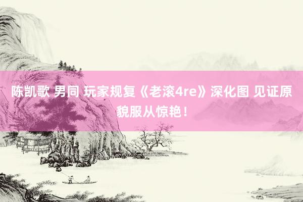 陈凯歌 男同 玩家规复《老滚4re》深化图 见证原貌服从惊艳！
