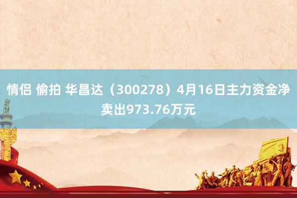 情侣 偷拍 华昌达（300278）4月16日主力资金净卖出973.76万元