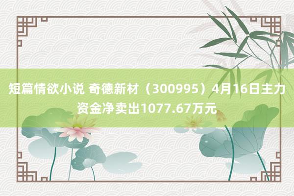 短篇情欲小说 奇德新材（300995）4月16日主力资金净卖出1077.67万元