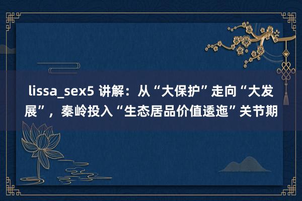 lissa_sex5 讲解：从“大保护”走向“大发展”，秦岭投入“生态居品价值逶迤”关节期