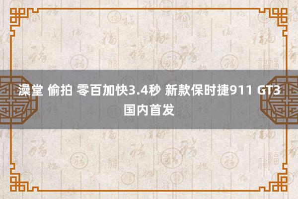 澡堂 偷拍 零百加快3.4秒 新款保时捷911 GT3国内首发