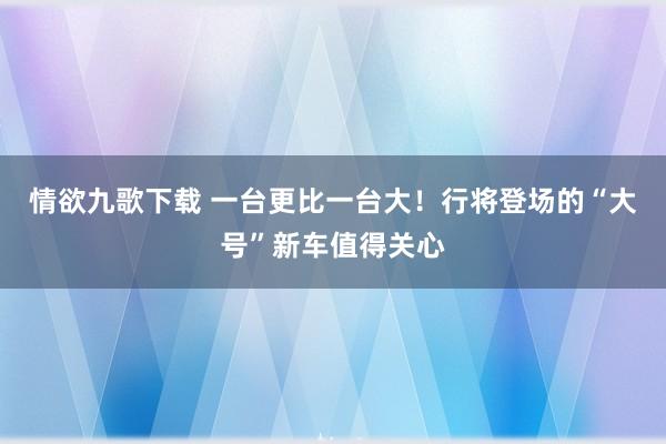 情欲九歌下载 一台更比一台大！行将登场的“大号”新车值得关心