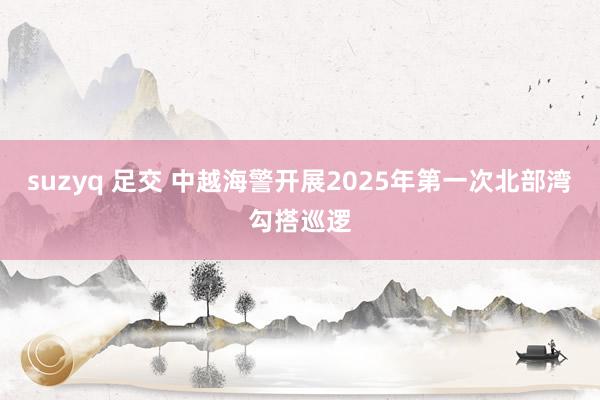 suzyq 足交 中越海警开展2025年第一次北部湾勾搭巡逻