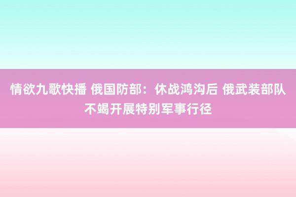 情欲九歌快播 俄国防部：休战鸿沟后 俄武装部队不竭开展特别军事行径