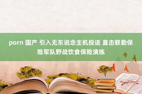 porn 国产 引入无东说念主机投送 直击联勤保险军队野战饮食保险演练