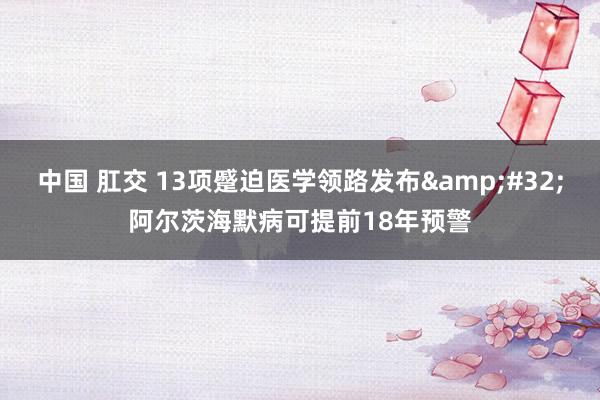 中国 肛交 13项蹙迫医学领路发布&#32;阿尔茨海默病可提前18年预警