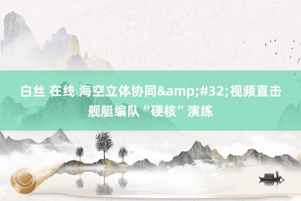 白丝 在线 海空立体协同&#32;视频直击舰艇编队“硬核”演练