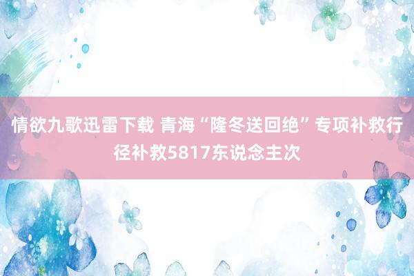 情欲九歌迅雷下载 青海“隆冬送回绝”专项补救行径补救5817东说念主次