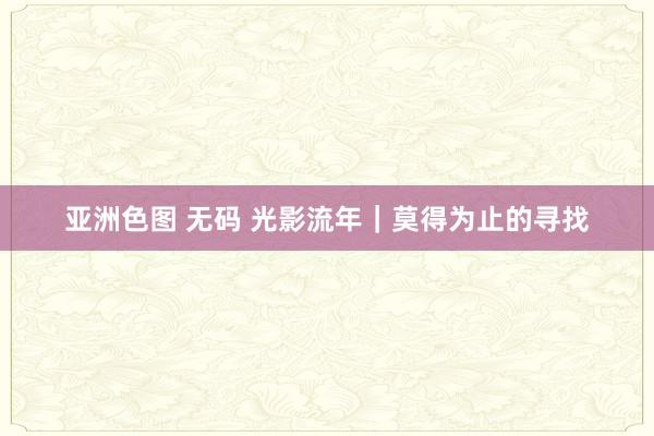 亚洲色图 无码 光影流年｜莫得为止的寻找