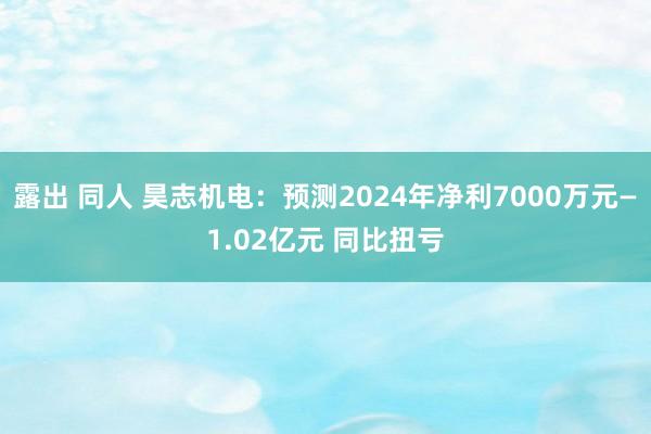 露出 同人 昊志机电：预测2024年净利7000万元—1.02亿元 同比扭亏
