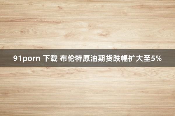 91porn 下载 布伦特原油期货跌幅扩大至5%