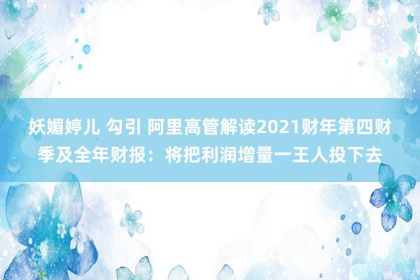 妖媚婷儿 勾引 阿里高管解读2021财年第四财季及全年财报：将把利润增量一王人投下去