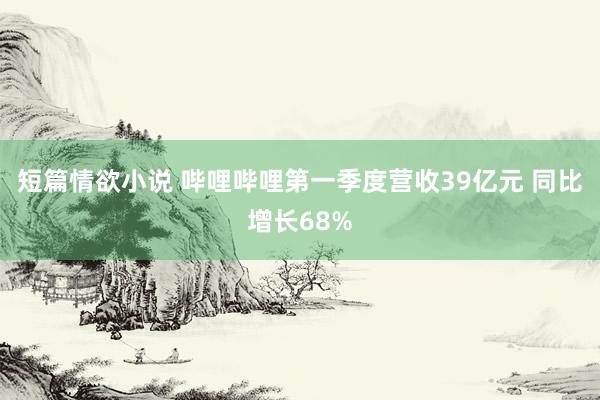 短篇情欲小说 哔哩哔哩第一季度营收39亿元 同比增长68%