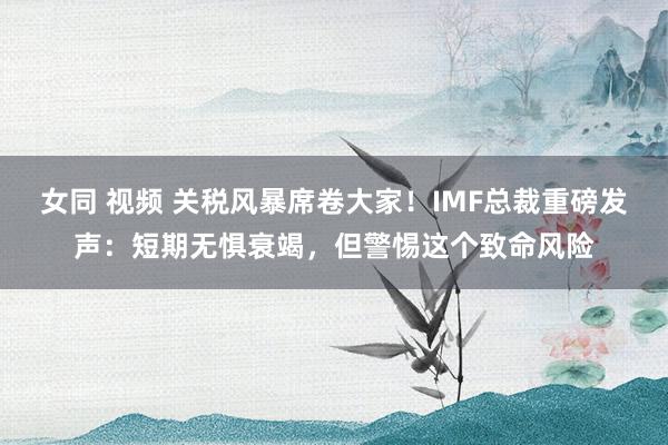 女同 视频 关税风暴席卷大家！IMF总裁重磅发声：短期无惧衰竭，但警惕这个致命风险