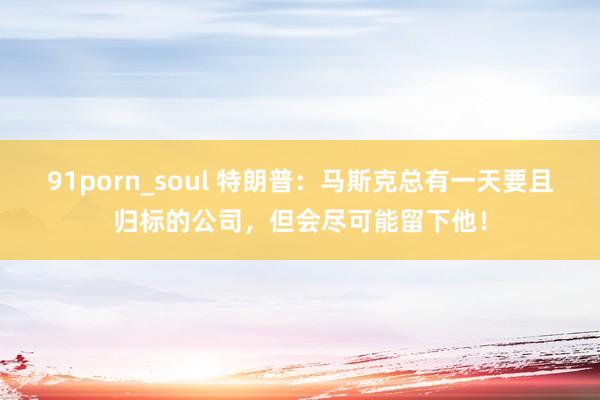 91porn_soul 特朗普：马斯克总有一天要且归标的公司，但会尽可能留下他！