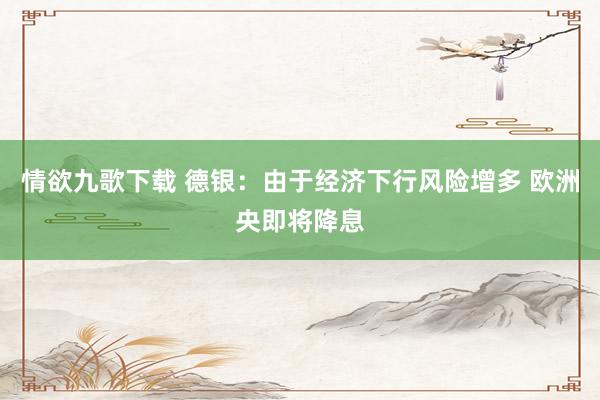 情欲九歌下载 德银：由于经济下行风险增多 欧洲央即将降息