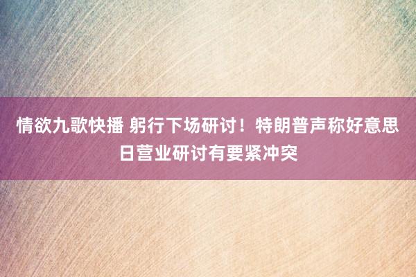 情欲九歌快播 躬行下场研讨！特朗普声称好意思日营业研讨有要紧冲突