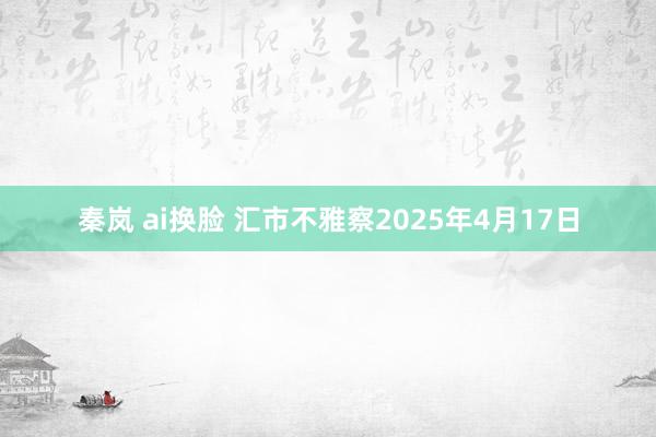 秦岚 ai换脸 汇市不雅察2025年4月17日
