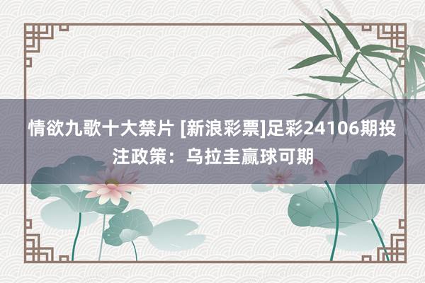 情欲九歌十大禁片 [新浪彩票]足彩24106期投注政策：乌拉圭赢球可期