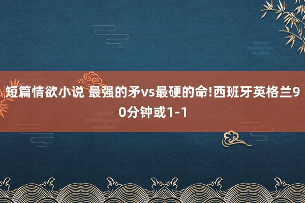 短篇情欲小说 最强的矛vs最硬的命!西班牙英格兰90分钟或1-1