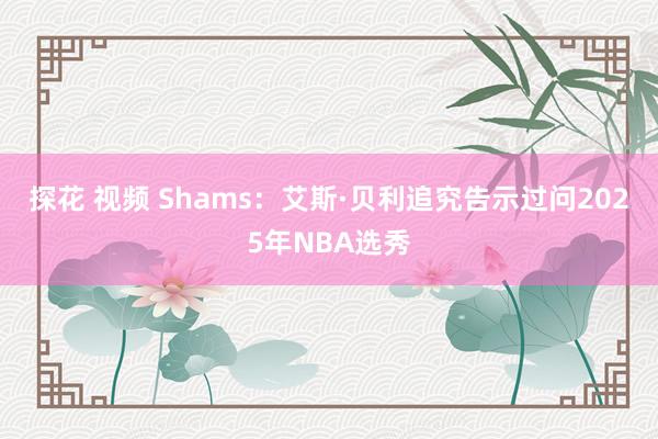 探花 视频 Shams：艾斯·贝利追究告示过问2025年NBA选秀