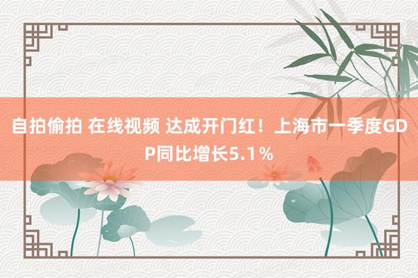 自拍偷拍 在线视频 达成开门红！上海市一季度GDP同比增长5.1％