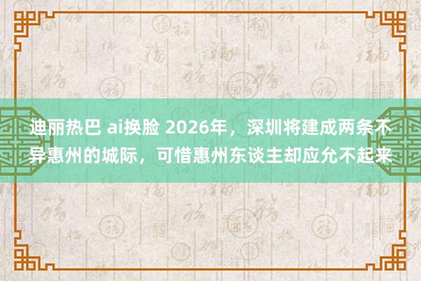 迪丽热巴 ai换脸 2026年，深圳将建成两条不异惠州的城际，可惜惠州东谈主却应允不起来