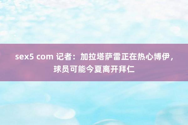 sex5 com 记者：加拉塔萨雷正在热心博伊，球员可能今夏离开拜仁
