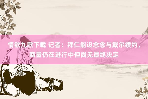 情欲九歌下载 记者：拜仁能设念念与戴尔续约，商量仍在进行中但尚无最终决定