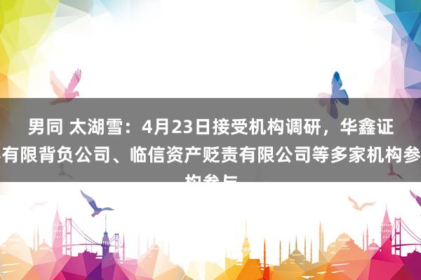 男同 太湖雪：4月23日接受机构调研，华鑫证券有限背负公司、临信资产贬责有限公司等多家机构参与