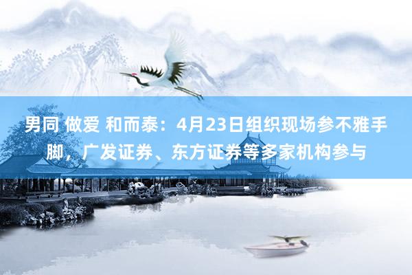 男同 做爱 和而泰：4月23日组织现场参不雅手脚，广发证券、东方证券等多家机构参与