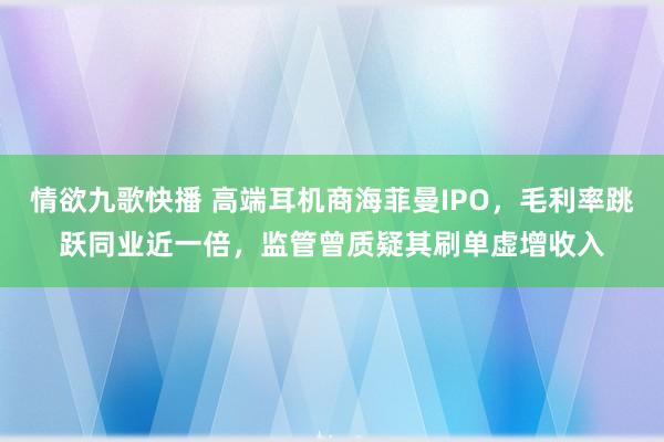 情欲九歌快播 高端耳机商海菲曼IPO，毛利率跳跃同业近一倍，监管曾质疑其刷单虚增收入