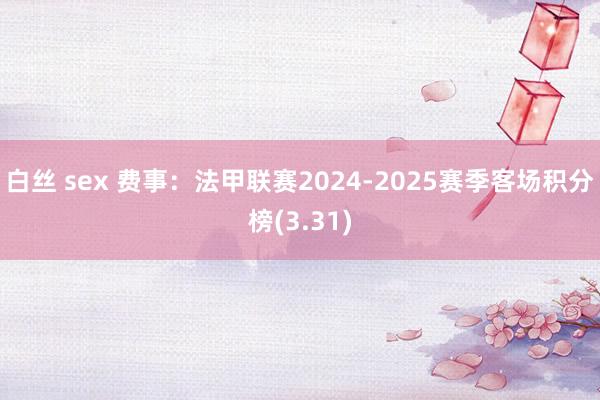 白丝 sex 费事：法甲联赛2024-2025赛季客场积分榜(3.31)