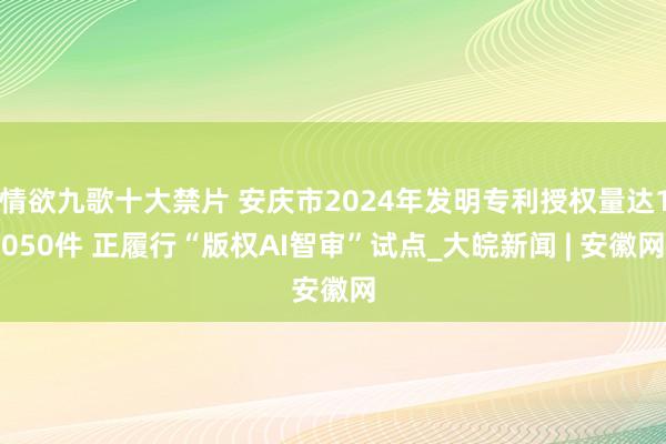 情欲九歌十大禁片 安庆市2024年发明专利授权量达1050件 正履行“版权AI智审”试点_大皖新闻 | 安徽网