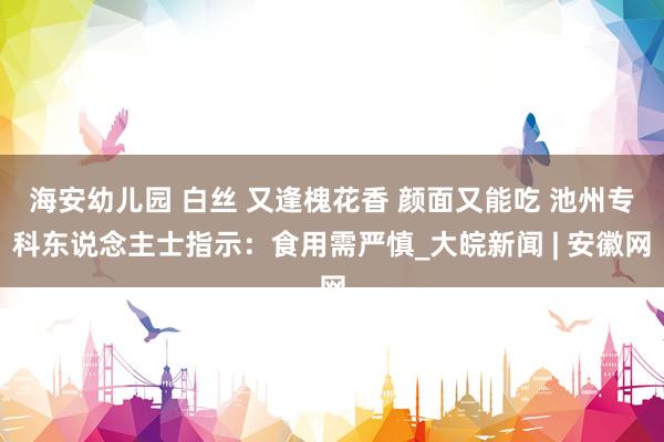 海安幼儿园 白丝 又逢槐花香 颜面又能吃 池州专科东说念主士指示：食用需严慎_大皖新闻 | 安徽网