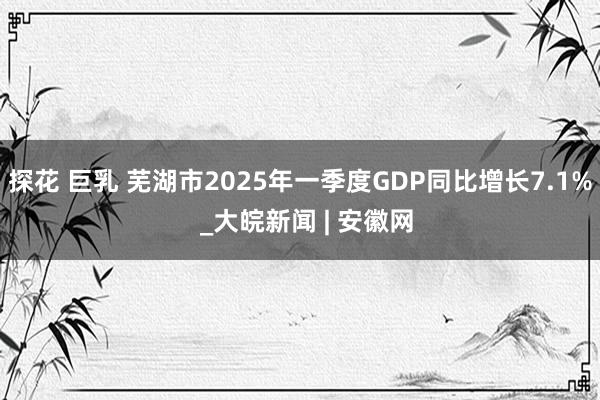 探花 巨乳 芜湖市2025年一季度GDP同比增长7.1%  _大皖新闻 | 安徽网