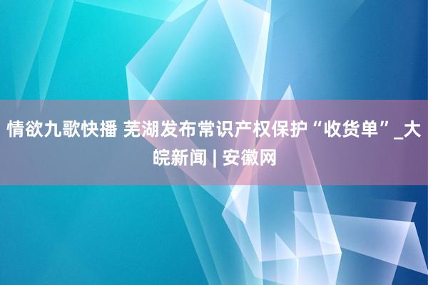情欲九歌快播 芜湖发布常识产权保护“收货单”_大皖新闻 | 安徽网