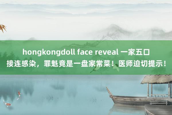 hongkongdoll face reveal 一家五口接连感染，罪魁竟是一盘家常菜！医师迫切提示！