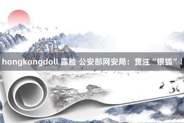 hongkongdoll 露脸 公安部网安局：贯注“银狐”！