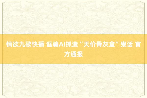 情欲九歌快播 诓骗AI抓造“天价骨灰盒”鬼话 官方通报